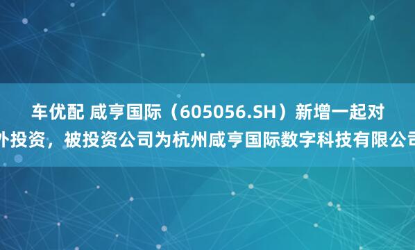 车优配 咸亨国际（605056.SH）新增一起对外投资，被投资公司为杭州咸亨国际数字科技有限公司