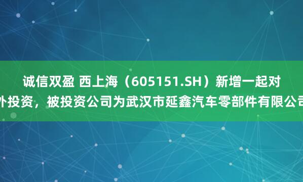 诚信双盈 西上海（605151.SH）新增一起对外投资，被投资公司为武汉市延鑫汽车零部件有限公司