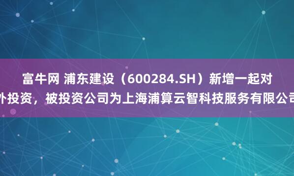 富牛网 浦东建设（600284.SH）新增一起对外投资，被投资公司为上海浦算云智科技服务有限公司