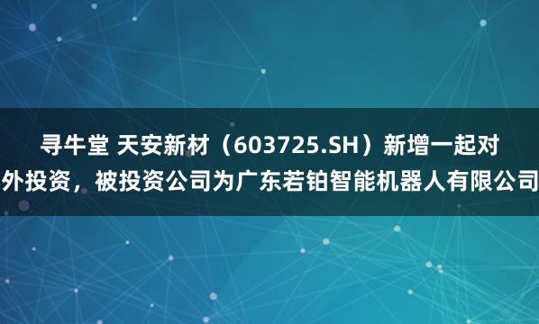 寻牛堂 天安新材（603725.SH）新增一起对外投资，被投资公司为广东若铂智能机器人有限公司