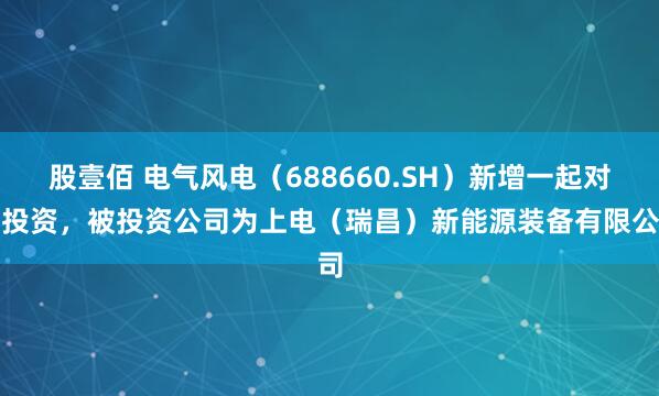 股壹佰 电气风电（688660.SH）新增一起对外投资，被投资公司为上电（瑞昌）新能源装备有限公司
