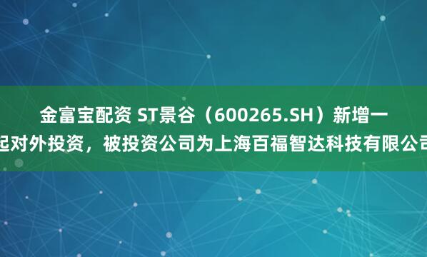 金富宝配资 ST景谷（600265.SH）新增一起对外投资，被投资公司为上海百福智达科技有限公司