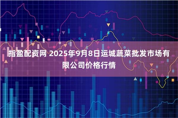 指盈配资网 2025年9月8日运城蔬菜批发市场有限公司价格行情