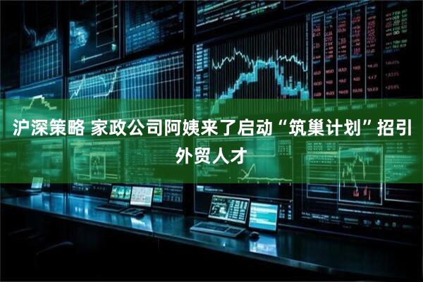 沪深策略 家政公司阿姨来了启动“筑巢计划”招引外贸人才