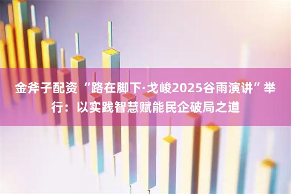 金斧子配资 “路在脚下·戈峻2025谷雨演讲”举行：以实践智慧赋能民企破局之道