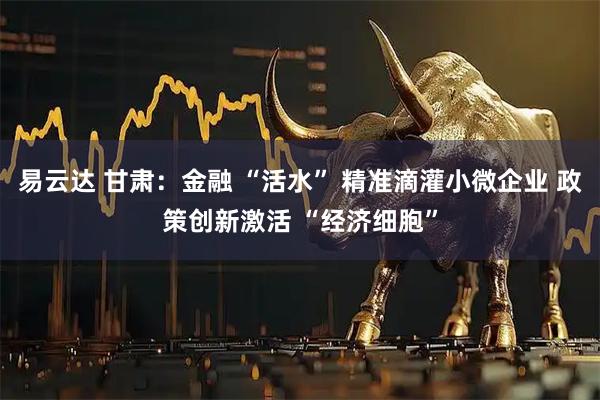 易云达 甘肃：金融 “活水” 精准滴灌小微企业 政策创新激活 “经济细胞”