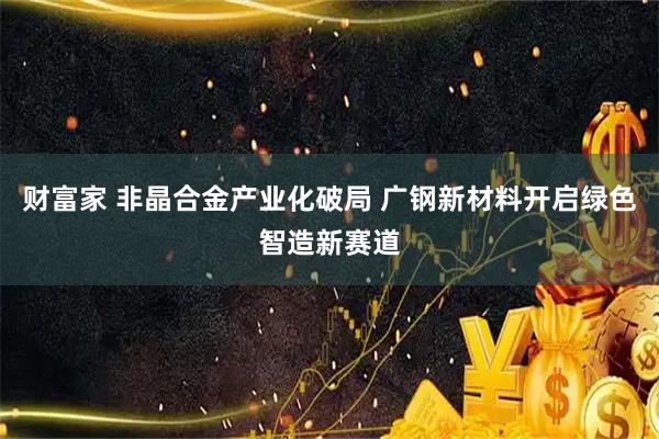 财富家 非晶合金产业化破局 广钢新材料开启绿色智造新赛道