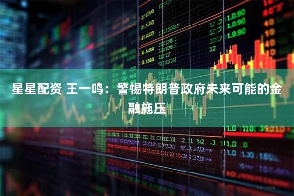 星星配资 王一鸣：警惕特朗普政府未来可能的金融施压