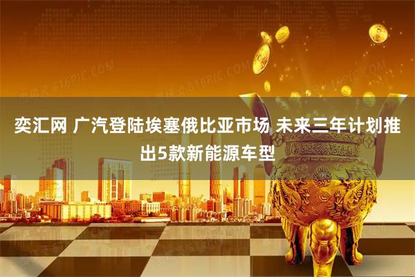 奕汇网 广汽登陆埃塞俄比亚市场 未来三年计划推出5款新能源车型