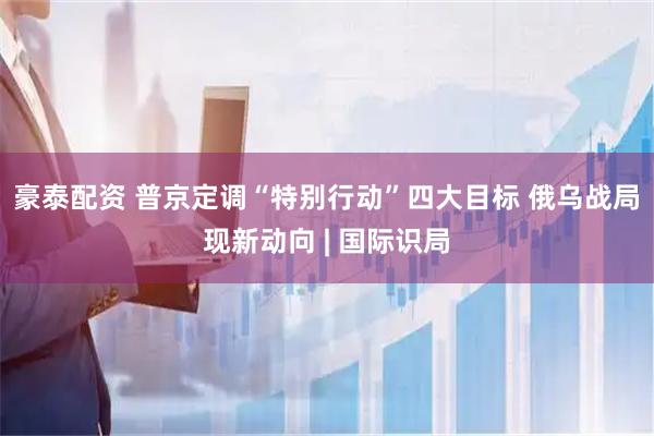豪泰配资 普京定调“特别行动”四大目标 俄乌战局现新动向 | 国际识局
