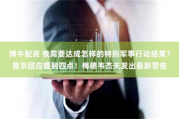 博牛配资 俄需要达成怎样的特别军事行动结果？普京回应提到四点！梅德韦杰夫发出最新警告