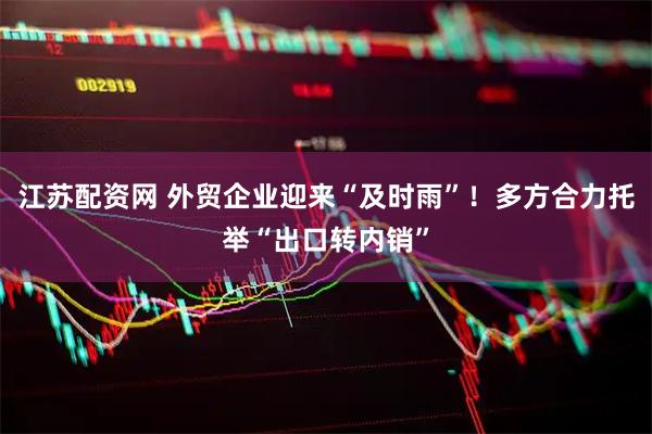 江苏配资网 外贸企业迎来“及时雨”！多方合力托举“出口转内销”