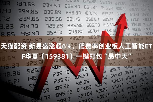 天猫配资 新易盛涨超6%，低费率创业板人工智能ETF华夏（159381）一键打包“易中天”