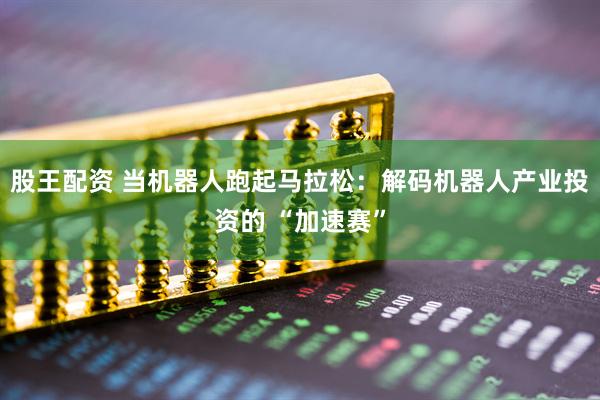 股王配资 当机器人跑起马拉松：解码机器人产业投资的 “加速赛”