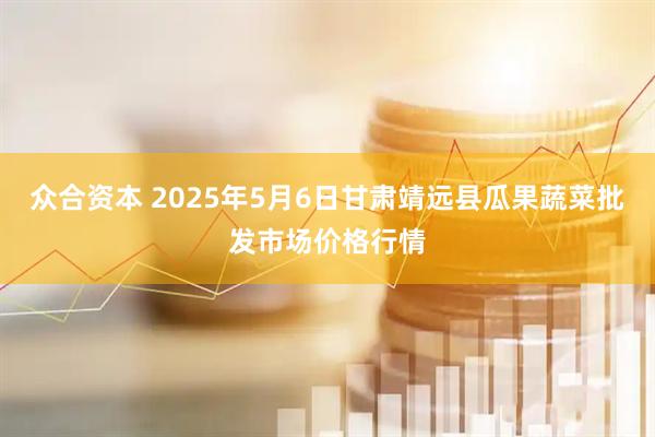 众合资本 2025年5月6日甘肃靖远县瓜果蔬菜批发市场价格行情