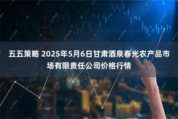 五五策略 2025年5月6日甘肃酒泉春光农产品市场有限责任公司价格行情