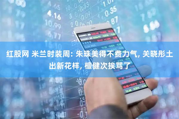 红股网 米兰时装周: 朱珠美得不费力气, 关晓彤土出新花样, 檀健次挨骂了