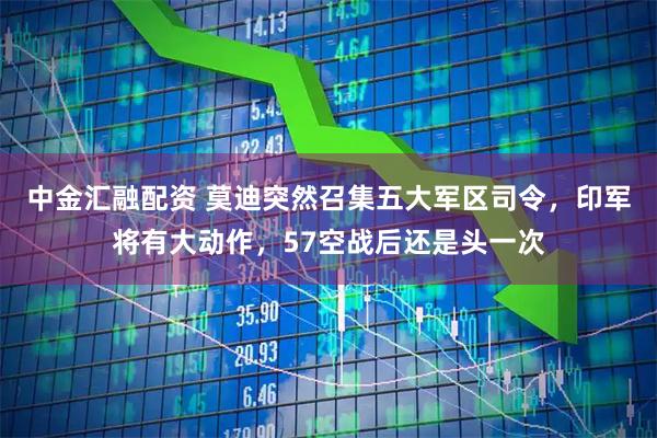 中金汇融配资 莫迪突然召集五大军区司令，印军将有大动作，57空战后还是头一次