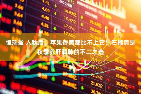 恒瑞盈 入秋后，苹果香蕉都比不上它！石榴竟是秋季养肝润肺的不二之选