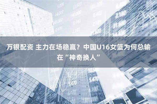 万银配资 主力在场稳赢？中国U16女篮为何总输在“神奇换人”