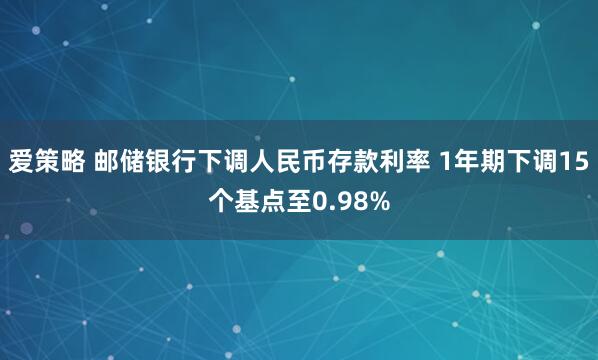 爱策略 邮储银行下调人民币存款利率 1年期下调15个基点至0.98%