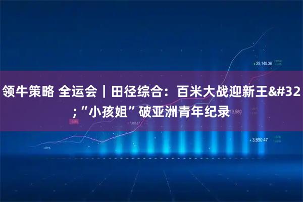 领牛策略 全运会｜田径综合：百米大战迎新王&#32;“小孩姐”破亚洲青年纪录