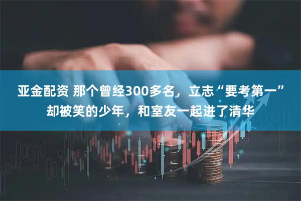 亚金配资 那个曾经300多名，立志“要考第一”却被笑的少年，和室友一起进了清华