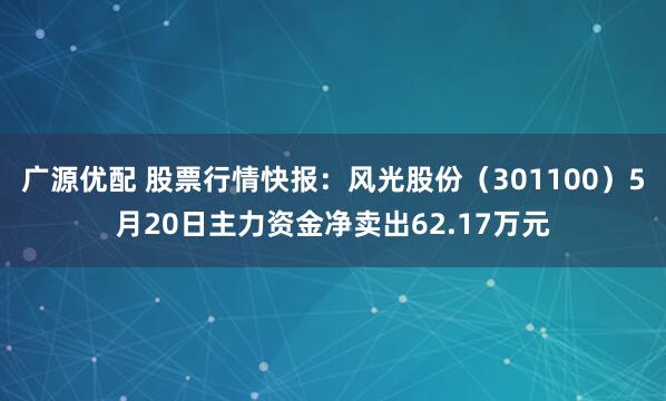 广源优配 股票行情快报：风光股份（301100）5月20日主力资金净卖出62.17万元