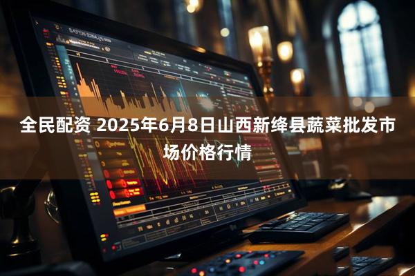 全民配资 2025年6月8日山西新绛县蔬菜批发市场价格行情