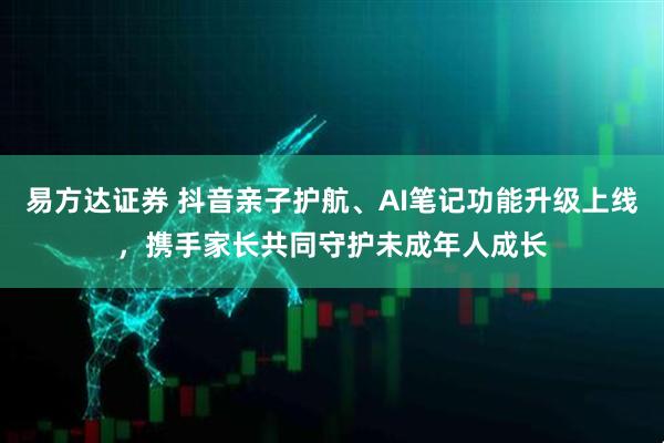 易方达证券 抖音亲子护航、AI笔记功能升级上线，携手家长共同守护未成年人成长