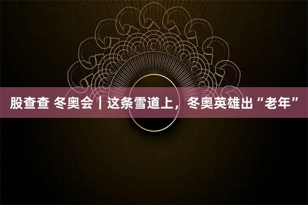 股查查 冬奥会｜这条雪道上，冬奥英雄出“老年”