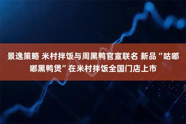 景逸策略 米村拌饭与周黑鸭官宣联名 新品“咕嘟嘟黑鸭煲”在米村拌饭全国门店上市
