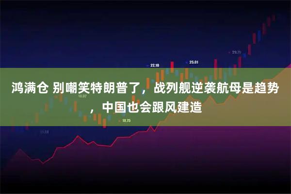 鸿满仓 别嘲笑特朗普了，战列舰逆袭航母是趋势，中国也会跟风建造