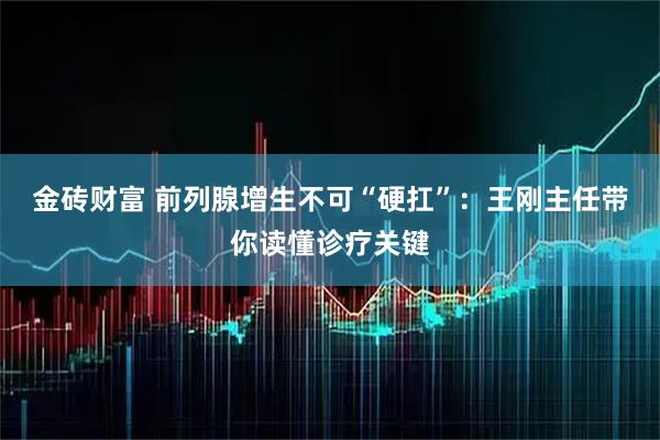 金砖财富 前列腺增生不可“硬扛”：王刚主任带你读懂诊疗关键