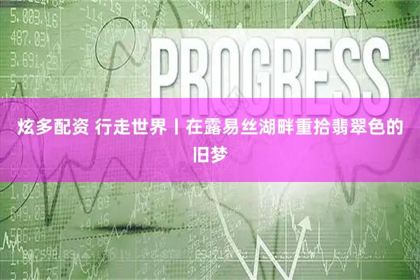 炫多配资 行走世界丨在露易丝湖畔重拾翡翠色的旧梦