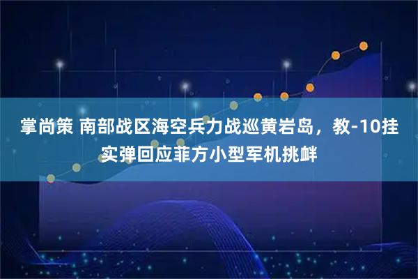 掌尚策 南部战区海空兵力战巡黄岩岛，教‑10挂实弹回应菲方小型军机挑衅